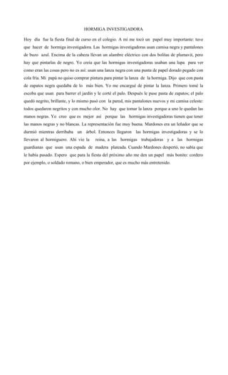 HORMIGA INVESTIGADORA
Hoy día fue la fiesta final de curso en el colegio. A mí me tocó un papel muy importante: tuve
que hacer de hormiga investigadora. Las hormigas investigadoras usan camisa negra y pantalones
de buzo azul. Encima de la cabeza llevan un alambre eléctrico con dos bolitas de plumavit, pero
hay que pintarlas de negro. Yo creía que las hormigas investigadoras usaban una lupa para ver
como eran las cosas pero no es así: usan una lanza negra con una punta de papel dorado pegado con
cola fría. Mi papá no quiso comprar pintura para pintar la lanza de la hormiga. Dijo que con pasta
de zapatos negra quedaba de lo más bien. Yo me encargué de pintar la lanza. Primero tomé la
escoba que usan para barrer el jardín y le corté el palo. Después le puse pasta de zapatos; el palo
quedó negrito, brillante, y lo mismo pasó con la pared, mis pantalones nuevos y mi camisa celeste:
todos quedaron negritos y con mucho olor. No hay que tomar la lanza porque a uno le quedan las
manos negras. Yo creo que es mejor así porque las hormigas investigadoras tienen que tener
las manos negras y no blancas. La representación fue muy buena. Mardones era un leñador que se
durmió mientras derribaba un árbol. Entonces llegaron las hormigas investigadoras y se lo
llevaron al hormiguero. Ahí vio la reina, a las hormigas trabajadoras y a las hormigas
guardianas que usan una espada de madera plateada. Cuando Mardones despertó, no sabía que
le había pasado. Espero que para la fiesta del próximo año me den un papel más bonito: cordero
por ejemplo, o soldado romano, o bien emperador, que es mucho más entretenido.
 