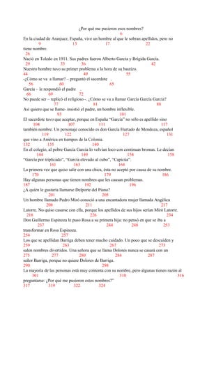 ¿Por qué me pusieron esos nombres?
6
En la ciudad de Aranjuez, España, vive un hombre al que le sobran apellidos, pero no
9 13 17 22
tiene nombre.
26
Nació en Toledo en 1911. Sus padres fueron Alberto García y Brígida García.
29 33 36 42
Nuestro hombre tuvo su primer problema a la hora de su bautizo.
44 49 55
-¿Cómo se va a llamar? – preguntó el sacerdote .
56 60 65
García – le respondió el padre .
66 69 72
No puede ser – replicó el religioso -. ¿Cómo se va a llamar García García García?
77 81 88
Así quiero que se llame- insistió el padre, un hombre inflexible.
93 101
El sacerdote tuvo que aceptar, porque en España “García” no sólo es apellido sino
104 107 111 117
también nombre. Un personaje conocido es don García Hurtado de Mendoza, español
119 122 127 131
que vino a América en tiempos de la Colonia.
132 135 140
En el colegio, al pobre García García lo volvían loco con continuas bromas. Le decían
144 149 154 158
“García por triplicado”, “García elevado al cubo”, “Capicúa”.
161 163 168
La primera vez que quiso salir con una chica, ésta no aceptó por causa de su nombre.
170 179 186
Hay algunas personas que tienen nombres que les causan problemas.
187 192 196
¿A quién le gustaría llamarse Delporte del Piano?
201 205
Un hombre llamado Pedro Miró conoció a una encantadora mujer llamada Angélica
208 211 217
Latorre. No quiso casarse con ella, porque los apellidos de sus hijos serían Miró Latorre.
218 226 234
Don Guillermo Espinoza le puso Rosa a su primera hija: no pensó en que se iba a
237 244 248 253
transformar en Rosa Espinoza.
254 257
Los que se apellidan Barriga deben tener mucho cuidado. Un poco que se descuiden y
259 263 267 273
salen nombres divertidos. Una señora que se llama Dolores nunca se casará con un
275 277 280 284 287
señor Barriga, porque no quiere Dolores de Barriga.
290 298
La mayoría de las personas está muy contenta con su nombre, pero algunas tienen razón al
301 310 316
preguntarse: ¿Por qué me pusieron estos nombres?”
317 319 322 324
 