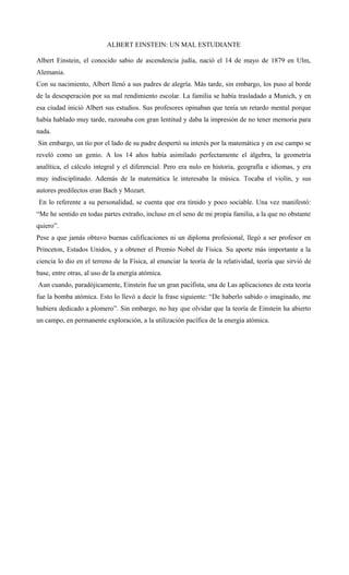 ALBERT EINSTEIN: UN MAL ESTUDIANTE
Albert Einstein, el conocido sabio de ascendencia judía, nació el 14 de mayo de 1879 en Ulm,
Alemania.
Con su nacimiento, Albert llenó a sus padres de alegría. Más tarde, sin embargo, los puso al borde
de la desesperación por su mal rendimiento escolar. La familia se había trasladado a Munich, y en
esa ciudad inició Albert sus estudios. Sus profesores opinaban que tenía un retardo mental porque
había hablado muy tarde, razonaba con gran lentitud y daba la impresión de no tener memoria para
nada.
Sin embargo, un tío por el lado de su padre despertó su interés por la matemática y en ese campo se
reveló como un genio. A los 14 años había asimilado perfectamente el álgebra, la geometría
analítica, el cálculo integral y el diferencial. Pero era nulo en historia, geografía e idiomas, y era
muy indisciplinado. Además de la matemática le interesaba la música. Tocaba el violín, y sus
autores predilectos eran Bach y Mozart.
En lo referente a su personalidad, se cuenta que era tímido y poco sociable. Una vez manifestó:
“Me he sentido en todas partes extraño, incluso en el seno de mi propia familia, a la que no obstante
quiero”.
Pese a que jamás obtuvo buenas calificaciones ni un diploma profesional, llegó a ser profesor en
Princeton, Estados Unidos, y a obtener el Premio Nobel de Física. Su aporte más importante a la
ciencia lo dio en el terreno de la Física, al enunciar la teoría de la relatividad, teoría que sirvió de
base, entre otras, al uso de la energía atómica.
Aun cuando, paradójicamente, Einstein fue un gran pacifista, una de Las aplicaciones de esta teoría
fue la bomba atómica. Esto lo llevó a decir la frase siguiente: “De haberlo sabido o imaginado, me
hubiera dedicado a plomero”. Sin embargo, no hay que olvidar que la teoría de Einstein ha abierto
un campo, en permanente exploración, a la utilización pacífica de la energía atómica.
 