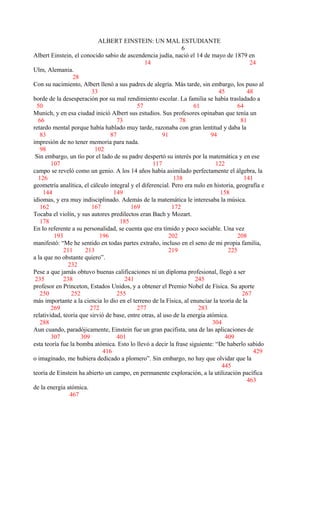 ALBERT EINSTEIN: UN MAL ESTUDIANTE
6
Albert Einstein, el conocido sabio de ascendencia judía, nació el 14 de mayo de 1879 en
14 24
Ulm, Alemania.
28
Con su nacimiento, Albert llenó a sus padres de alegría. Más tarde, sin embargo, los puso al
33 45 48
borde de la desesperación por su mal rendimiento escolar. La familia se había trasladado a
50 57 61 64
Munich, y en esa ciudad inició Albert sus estudios. Sus profesores opinaban que tenía un
66 73 78 81
retardo mental porque había hablado muy tarde, razonaba con gran lentitud y daba la
83 87 91 94
impresión de no tener memoria para nada.
98 102
Sin embargo, un tío por el lado de su padre despertó su interés por la matemática y en ese
107 117 122
campo se reveló como un genio. A los 14 años había asimilado perfectamente el álgebra, la
126 138 141
geometría analítica, el cálculo integral y el diferencial. Pero era nulo en historia, geografía e
144 149 158
idiomas, y era muy indisciplinado. Además de la matemática le interesaba la música.
162 167 169 172
Tocaba el violín, y sus autores predilectos eran Bach y Mozart.
178 185
En lo referente a su personalidad, se cuenta que era tímido y poco sociable. Una vez
193 196 202 208
manifestó: “Me he sentido en todas partes extraño, incluso en el seno de mi propia familia,
211 213 219 225
a la que no obstante quiero”.
232
Pese a que jamás obtuvo buenas calificaciones ni un diploma profesional, llegó a ser
235 238 241 245
profesor en Princeton, Estados Unidos, y a obtener el Premio Nobel de Física. Su aporte
250 252 255 267
más importante a la ciencia lo dio en el terreno de la Física, al enunciar la teoría de la
269 272 277 283
relatividad, teoría que sirvió de base, entre otras, al uso de la energía atómica.
288 304
Aun cuando, paradójicamente, Einstein fue un gran pacifista, una de las aplicaciones de
307 309 401 409
esta teoría fue la bomba atómica. Esto lo llevó a decir la frase siguiente: “De haberlo sabido
416 429
o imaginado, me hubiera dedicado a plomero”. Sin embargo, no hay que olvidar que la
445
teoría de Einstein ha abierto un campo, en permanente exploración, a la utilización pacífica
463
de la energía atómica.
467
 