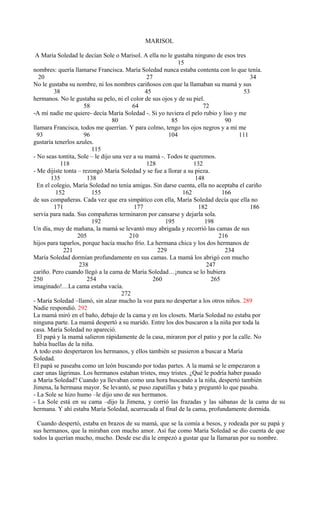 MARISOL
A María Soledad le decían Sole o Marisol. A ella no le gustaba ninguno de esos tres
15
nombres: quería llamarse Francisca. María Soledad nunca estaba contenta con lo que tenía.
20 27 34
No le gustaba su nombre, ni los nombres cariñosos con que la llamaban su mamá y sus
38 45 53
hermanos. No le gustaba su pelo, ni el color de sus ojos y de su piel.
58 64 72
-A mí nadie me quiere- decía María Soledad -. Si yo tuviera el pelo rubio y liso y me
80 85 90
llamara Francisca, todos me querrían. Y para colmo, tengo los ojos negros y a mí me
93 96 104 111
gustaría tenerlos azules.
115
- No seas tontita, Sole – le dijo una vez a su mamá -. Todos te queremos.
118 128 132
- Me dijiste tonta – rezongó María Soledad y se fue a llorar a su pieza.
135 138 148
En el colegio, María Soledad no tenía amigas. Sin darse cuenta, ella no aceptaba el cariño
152 155 162 166
de sus compañeras. Cada vez que era simpático con ella, María Soledad decía que ella no
171 177 182 186
servía para nada. Sus compañeras terminaron por cansarse y dejarla sola.
192 195 198
Un día, muy de mañana, la mamá se levantó muy abrigada y recorrió las camas de sus
205 210 216
hijos para taparlos, porque hacía mucho frío. La hermana chica y los dos hermanos de
221 229 234
María Soledad dormían profundamente en sus camas. La mamá los abrigó con mucho
238 247
cariño. Pero cuando llegó a la cama de María Soledad…¡nunca se lo hubiera
250 254 260 265
imaginado!…La cama estaba vacía.
272
- María Soledad –llamó, sin alzar mucho la voz para no despertar a los otros niños. 289
Nadie respondió. 292
La mamá miró en el baño, debajo de la cama y en los closets. María Soledad no estaba por
ninguna parte. La mamá despertó a su marido. Entre los dos buscaron a la niña por toda la
casa. María Soledad no apareció.
El papá y la mamá salieron rápidamente de la casa, miraron por el patio y por la calle. No
había huellas de la niña.
A todo esto despertaron los hermanos, y ellos también se pusieron a buscar a María
Soledad.
El papá se paseaba como un león buscando por todas partes. A la mamá se le empezaron a
caer unas lágrimas. Los hermanos estaban tristes, muy tristes. ¿Qué le podría haber pasado
a María Soledad? Cuando ya llevaban como una hora buscando a la niña, despertó también
Jimena, la hermana mayor. Se levantó, se puso zapatillas y bata y preguntó lo que pasaba.
- La Sole se hizo humo –le dijo uno de sus hermanos.
- La Sole está en su cama –dijo la Jimena, y corrió las frazadas y las sábanas de la cama de su
hermana. Y ahí estaba María Soledad, acurrucada al final de la cama, profundamente dormida.
Cuando despertó, estaba en brazos de su mamá, que se la comía a besos, y rodeada por su papá y
sus hermanos, que la miraban con mucho amor. Así fue como María Soledad se dio cuenta de que
todos la querían mucho, mucho. Desde ese día le empezó a gustar que la llamaran por su nombre.
 