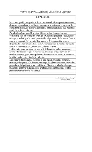 TEXTO DE EVALUACIÓN DE VELOCIDAD LECTORA
EL CALEUCHE
No era un pueblo, no podía serlo, se trataba sólo de un pequeño número
de casas agrupadas a la orilla del mar, como si quisieran protegerse del
clima tormentoso, de la lluvia constante, de las asechanzas que pudieran
venir de la tierra o del mar.
Para los hombres que allí vivían, Chiloé, la Isla Grande, era un.
continente casi desconocido, Queilen y Chonchi quedaban lejos, sólo se
navegaba a ellos por la tarde para vender el producto de la pesca: Castro
aparecía como ciudad remota; la esperanza de algunos jóvenes era
llegar hasta ella y ahí quedarse o partir para rumbos distantes, pero esto
aparecía como un sueño, como una quimera ilusión.
Había cultivos en los campos más allá de las casas, sobre todo papas,
avena y hortalizas. Algunos vacunos y bastantes ovejas se veían en
rústicos corrales, pero principalmente la actividad de todos, el ritmo de
la vida, estaba determinada por el mar.
Las mujeres hilaban ellas mismas la lana tejían frazadas, ponchos,
mantas y choapinos. De tiempo en tiempo las piezas que eran necesarias
para el uso del poblado eran vendidas en Chonchi o a las lanchas que
pasaban a comprar la pesca. Esto era fácil, pues se trataba de tejidos
primorosos bellamente realizados.
Tomado del Libro “Cuento Contigo”
Leyenda chilota
 