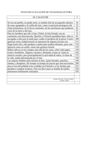 TEXTO DE EVALUACIÓN DE VELOCIDAD LECTORA
EL CALEUCHE 2
No era un pueblo, no podía serlo, se trataba sólo de un pequeño número 18
de casas agrupadas a la orilla del mar, como si quisieran protegerse del 32
clima tormentoso, de la lluvia constante, de las asechanzas que pudieran 45
venir de la tierra o del mar. 57
Para los hombres que allí vivían, Chiloé, la Isla Grande, era un. 73
continente casi desconocido, Queilen y Chonchi quedaban lejos, sólo se 85
navegaba a ellos por la tarde para vender el producto de la pesca: Castro 100
aparecía como ciudad remota; la esperanza de algunos jóvenes era 111
llegar hasta ella y ahí quedarse o partir para rumbos distantes, pero esto 125
aparecía como un sueño, como una quimera ilusión. 135
Había cultivos en los campos más allá de las casas, sobre todo papas, 150
avena y hortalizas. Algunos vacunos y bastantes ovejas se veían en 162
rústicos corrales, pero principalmente la actividad de todos, el ritmo de 175
la vida, estaba determinada por el mar. 184
Las mujeres hilaban ellas mismas la lana tejían frazadas, ponchos, 196
mantas y choapinos. De tiempo en tiempo las piezas que eran necesarias 209
para el uso del poblado eran vendidas en Chonchi o a las lanchas que 223
pasaban a comprar la pesca. Esto era fácil, pues se trataba de tejidos 238
primorosos bellamente realizados. 242
Tomado del Libro “Cuento Contigo”
Leyenda chilota
 