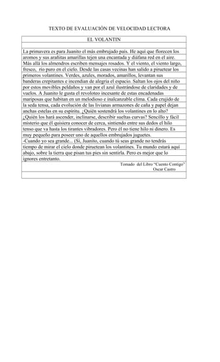 TEXTO DE EVALUACIÓN DE VELOCIDAD LECTORA
EL VOLANTIN
La primavera es para Juanito el más embrujado país. He aquí que florecen los
aromos y sus arañitas amarillas tejen una encantada y diáfana red en el aire.
Más allá los almendros escriben mensajes rosados. Y el viento, el viento largo,
fresco, río puro en el cielo. Desde las casas vecinas han salido a piruetear los
primeros volantines. Verdes, azules, morados, amarillos, levantan sus
banderas crepitantes e incendian de alegría el espacio. Saltan los ojos del niño
por estos movibles peldaños y van por el azul ilustrándose de claridades y de
vuelos. A Juanito le gusta el revoloteo incesante de estas encadenadas
mariposas que habitan en un melodioso e inalcanzable clima. Cada crujido de
la seda tensa, cada evolución de las livianas armazones de caña y papel dejan
anchas estelas en su espíritu. ¿Quién sostendrá los volantines en lo alto?
¿Quién los hará ascender, inclinarse, describir sueltas curvas? Sencillo y fácil
misterio que él quisiera conocer de cerca, sintiendo entre sus dedos el hilo
tenso que va hasta los tirantes vibradores. Pero él no tiene hilo ni dinero. Es
muy pequeño para poseer uno de aquellos embrujados juguetes.
-Cuando yo sea grande... (Sí, Juanito, cuando tú seas grande no tendrás
tiempo de mirar el cielo donde piruetean los volantines. Tu mundo estará aquí
abajo, sobre la tierra que pisan tus pies sin sentirla. Pero es mejor que lo
ignores entretanto.
Tomado del Libro “Cuento Contigo”
Oscar Castro
 