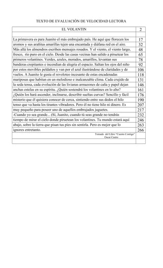 TEXTO DE EVALUACIÓN DE VELOCIDAD LECTORA
EL VOLANTIN 2
La primavera es para Juanito el más embrujado país. He aquí que florecen los 17
aromos y sus arañitas amarillas tejen una encantada y diáfana red en el aire. 32
Más allá los almendros escriben mensajes rosados. Y el viento, el viento largo, 48
fresco, río puro en el cielo. Desde las casas vecinas han salido a piruetear los 65
primeros volantines. Verdes, azules, morados, amarillos, levantan sus 78
banderas crepitantes e incendian de alegría el espacio. Saltan los ojos del niño 92
por estos movibles peldaños y van por el azul ilustrándose de claridades y de 106
vuelos. A Juanito le gusta el revoloteo incesante de estas encadenadas 118
mariposas que habitan en un melodioso e inalcanzable clima. Cada crujido de 131
la seda tensa, cada evolución de las livianas armazones de caña y papel dejan 146
anchas estelas en su espíritu. ¿Quién sostendrá los volantines en lo alto? 161
¿Quién los hará ascender, inclinarse, describir sueltas curvas? Sencillo y fácil 176
misterio que él quisiera conocer de cerca, sintiendo entre sus dedos el hilo 190
tenso que va hasta los tirantes vibradores. Pero él no tiene hilo ni dinero. Es 207
muy pequeño para poseer uno de aquellos embrujados juguetes. 217
-Cuando yo sea grande... (Sí, Juanito, cuando tú seas grande no tendrás 232
tiempo de mirar el cielo donde piruetean los volantines. Tu mundo estará aquí 246
abajo, sobre la tierra que pisan tus pies sin sentirla. Pero es mejor que lo 263
ignores entretanto. 266
Tomado del Libro “Cuento Contigo”
Oscar Castro
 