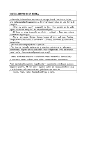 VIAJE AL CENTRO DE LA TIERRA
A las ocho de la mañana nos despertó un rayo de sol. Las facetas de las
lava en las paredes lo recogieron y devolvieron convertido en una lluvia de
chispitas.
- ¿Qué me dices, Alex? – preguntó mi tío - ¿Has pasado en tu vida
alguna noche tan tranquila? No hay ruidos ni grito…
- El lugar es muy tranquilo, en efecto – repliqué -. Pero esta misma
calma tiene algo trágico.
- No te apresures. Recién hemos bajado al nivel del mar. Puedes
comprobarlo consultando el barómetro. Yo estoy deseando poder usar el
manómetro.
- ¿No nos resultará perjudicial la presión?
- No, iremos bajando lentamente y nuestros pulmones se irán acos-
tumbrando a respirar en una atmósfera más comprimida. Pero dejémonos
ya de charla y busquemos el paquete que arrojé.
Hans miró atentamente a su alrededor con su buena vista de cazador y
lo descubrió en una saliente, unos treinta metros encima de nosotros
Poco después almorzamos frugalmente y regamos la comida con algunos
tragos de ginebra. Mi tío anotó algunos datos en su cuadernillo de viaje
y, señalándome solemnemente una galería oscura, anunció:
- Ahora, Alex, vamos hacia el centro de la tierra.
 
