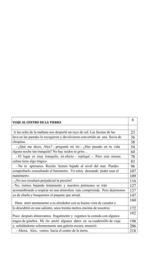 VIAJE AL CENTRO DE LA TIERRA
6
A las ocho de la mañana nos despertó un rayo de sol. Las facetas de las 23
lava en las paredes lo recogieron y devolvieron convertido en una lluvia de 36
chispitas. 38
- ¿Qué me dices, Alex? – preguntó mi tío - ¿Has pasado en tu vida 54
alguna noche tan tranquila? No hay ruidos ni grito… 64
- El lugar es muy tranquilo, en efecto – repliqué -. Pero esta misma 78
calma tiene algo trágico. 83
- No te apresures. Recién hemos bajado al nivel del mar. Puedes 96
comprobarlo consultando el barómetro. Yo estoy deseando poder usar el 107
manómetro. 109
- ¿No nos resultará perjudicial la presión? 116
- No, iremos bajando lentamente y nuestros pulmones se irán 127
acostumbrando a respirar en una atmósfera más comprimida. Pero dejémonos 137
ya de charla y busquemos el paquete que arrojé. 147
Hans miró atentamente a su alrededor con su buena vista de cazador y
160
lo descubrió en una saliente, unos treinta metros encima de nosotros 172
Poco después almorzamos frugalmente y regamos la comida con algunos
182
tragos de ginebra. Mi tío anotó algunos datos en su cuadernillo de viaje 198
y, señalándome solemnemente una galería oscura, anunció: 206
- Ahora, Alex, vamos hacia el centro de la tierra. 218
 
