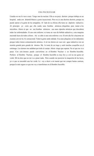 UNA TIA NUCLEAR
Ustedes no me lo van a creer. Tengo una tía nuclear. Ella es un poco doctora porque trabaja en un
hospital, anda con delantal blanco y pone inyecciones. Pero no es una doctora doctora, porque no
puede operar a la gente de las amígdalas. Al lado de su oficina ella tiene un depósito radiactivo.
Al principio yo creía que ella usaba unas bombas atómicas chiquititas para matar a los
microbios. Ahora sé que no usa bombas atómicas; usa unas cápsulas atómicas que descubren
todas las enfermedades. Si uno esta enfermo, se toma un vaso de bebida radiactiva y una maquina
enciende luces de todos colores. Así se sabe si uno esta enfermo o no. El otro día fui a hacerme un
examen con mi tía. Es sensacional. Toda la gente anda radiada. Usa unas plaquitas en los delantales
porque todos tienen contaminación atómica. A mí me dieron un vaso con agua radiactiva con un
montón grande pero grande de átomos. Me lo tomé de un trago y sentí muchas cosquillas en el
estómago. Los átomos me andaban por todo el cuerpo. Ahora tengo que esperar. No sé que me va a
pasar. Con esto átomos puedo convertirme en el Hombre Nuclear o en Hombre Increíble.
Prefiero al Hombre Nuclear, porque el Hombre Increíble es muy feo y a mí no me gusta ser
verde. Mi tía dice que no me va a pasar nada. Pero cuando me pusieron la maquinita de las luces,
yo vi que se encendió una luz verde. Le voy a decir a mi mamá que me compre hartas camisas,
porque lo más seguro es que me voy a transformar en el Hombre Increíble.
 