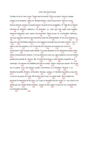 UNA TIA NUCLEAR
3
Ustedes no me lo van a creer. Tengo una tía nuclear. Ella es un poco doctora porque
10 12 17 21
trabaja en un hospital, anda con delantal blanco y pone inyecciones. Pero no es una
23 28 31 36 39
doctora doctora, porque no puede operar a la gente de las amígdalas. Al lado de su oficina
41 43 46 52 55 58
ella tiene un depósito radiactivo. Al principio yo creía que ella usaba unas bombas
60 62 66 70 73
atómicas chiquititas para matar a los microbios. Ahora sé que no usa bombas atómicas;
74 75 80 82 87
usa unas cápsulas atómicas que descubren todas las enfermedades. Si uno esta enfermo, se
90 92 94 98 103 105
toma un vaso de bebida radiactiva y una máquina enciende luces de todos colores. Así se
106 108 111 114 119 121
sabe si uno esta enfermo o no. El otro día fui a hacerme un examen con mi tía. Es
123 127 132 136 138 143
sensacional. Toda la gente anda radiada. Usa unas plaquitas en los delantales porque todos
144 146 152 157 159
tienen contaminación atómica. A mí me dieron un vaso con agua radiactiva con un montón
160 167 171 175
grande pero grande de átomos. Me lo tomé de un trago y sentí muchas cosquillas en el
180 184 187 190 193
estómago. Los átomos me andaban por todo el cuerpo. Ahora tengo que esperar. No sé que
197 201 205 212
me va a pasar. Con esto átomos puedo convertirme en el Hombre Nuclear o en
218 220 225 226
Hombre Increíble. Prefiero al Hombre Nuclear, porque el Hombre Increíble es muy feo
229 232 235 237 240 243
y a mí no me gusta ser verde. Mi tía dice que no me va a pasar nada. Pero cuando me
251 255 261 264
pusieron la maquinita de las luces, yo vi que se encendió una luz verde. Le voy a decir a mi
267 269 272 277 280
mamá que me compre hartas camisas, porque lo más seguro es que me voy a transformar
288 291 293 295 298 304
en el Hombre Increíble.
307 309
 