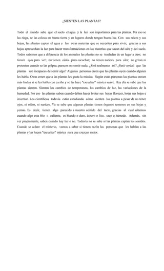 ¿SIENTEN LAS PLANTAS?
Todo el mundo sabe que el suelo el agua y la luz son importantes para las plantas. Por eso se
las riega, se las coloca en buena tierra y en lugares donde tengan buena luz. Con sus raíces y sus
hojas, las plantas captan el agua y las otras materias que se necesitan para vivir; gracias a sus
hojas aprovechan la luz para hacer transformaciones en las materias que sacan del aire y del suelo.
Todos sabemos que a diferencia de los animales las plantas no se trasladan de un lugar a otro; no
tienen ojos para ver; no tienen oídos para escuchar; no tienen narices para oler; no gritan ni
protestan cuando se las golpea; parecen no sentir nada. ¿Será realmente así? ¿Será verdad que las
plantas son incapaces de sentir algo? Algunas personas creen que las plantas oyen cuando alguien
les habla. Otras creen que a las plantas les gusta la música. Según estas personas las plantas crecen
más lindas si se les habla con cariño y se las hace "escuchar" música suave. Hoy día se sabe que las
plantas sienten. Sienten los cambios de temperatura, los cambios de luz, las variaciones de la
humedad. Por eso las plantas saben cuando deben hacer brotar sus hojas florecer, botar sus hojas e
invernar. Los científicos todavía están estudiando cómo sienten las plantas a pesar de no tener
ojos, ni oídos, ni narices. Ya se sabe que algunas plantas tienen órganos sensores en sus hojas y
yemas. Es decir, tienen algo parecido a nuestro sentido del tacto, gracias al cual sabemos
cuando algo esta frío o caliente, es blando o duro, áspero o liso, seco o húmedo. Además, sin
ver propiamente, saben cuando hay luz o no. Todavía no se sabe si las plantas captan los sonidos.
Cuando se aclare el misterio, vamos a saber si tienen razón las personas que les hablan a las
plantas y las hacen "escuchar" música para que crezcan mejor.
 