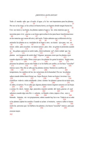 ¿SIENTEN LAS PLANTAS?
3
Todo el mundo sabe que el suelo el agua y la luz son importantes para las plantas .
7 10 21
Por eso se las riega, se las coloca en buena tierra y en lugares donde tengan buena luz .
26 36 41
Con sus raíces y sus hojas, las plantas captan el agua y las otras materias que se
47 53 59
necesitan para vivir; gracias a sus hojas aprovechan la luz para hacer transformaciones
60 64 67 73
en las materias que sacan del aire y del suelo. Todos sabemos que a diferencia de los
77 83 85 87 91
animales las plantas no se trasladan de un lugar a otro; no tienen ojos para ver; no
92 94 97 100 107 110
tienen oídos para escuchar; no tienen narices para oler; no gritan ni protestan cuando
111 114 118 123
se las golpea; parecen no sentir nada. ¿Será realmente así? ¿Será verdad que las
127 131 135 137 141
plantas son incapaces de sentir algo? Algunas personas creen que las plantas oyen
144 147 149 153
cuando alguien les habla. Otras creen que a las plantas les gusta la música. Según estas
155 158 161 165 169 171
personas las plantas crecen más lindas si se les habla con cariño y se las hace "escuchar"
173 176 178 184 189
música suave. Hoy día se sabe que las plantas sienten. Sienten los cambios de
190 193 197 200 205
temperatura, los cambios de luz, las variaciones de la humedad. Por eso las plantas
209 214 222
saben cuando deben hacer brotar sus hojas florecer, botar sus hojas e invernar. Los
223 227 230 234 238
científicos todavía están estudiando cómo sienten las plantas a pesar de no tener ojos,
239 242 246 251
ni oídos, ni narices. Ya se sabe que algunas plantas tienen órganos sensores en sus hojas
255 258 262 265 268
y yemas. Es decir, tienen algo parecido a nuestro sentido del tacto, gracias al cual
273 278 282 285 289
sabemos cuando algo esta frío o caliente, es blando o duro, áspero o liso, seco o
290 296 299 308
húmedo. Además, sin ver propiamente, saben cuando hay luz o no. Todavía no se sabe
311 324
si las plantas captan los sonidos. Cuando se aclare el misterio, vamos a saber si tienen
328 333 341 345
razón las personas que les hablan a las plantas y las hacen "escuchar" música para que
346 354 359
crezcan mejor.
362
 