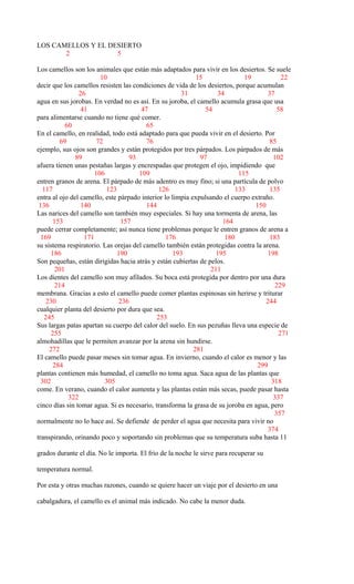 LOS CAMELLOS Y EL DESIERTO
2 5
Los camellos son los animales que están más adaptados para vivir en los desiertos. Se suele
10 15 19 22
decir que los camellos resisten las condiciones de vida de los desiertos, porque acumulan
26 31 34 37
agua en sus jorobas. En verdad no es así. En su joroba, el camello acumula grasa que usa
41 47 54 58
para alimentarse cuando no tiene qué comer.
60 65
En el camello, en realidad, todo está adaptado para que pueda vivir en el desierto. Por
69 72 76 85
ejemplo, sus ojos son grandes y están protegidos por tres párpados. Los párpados de más
89 93 97 102
afuera tienen unas pestañas largas y encrespadas que protegen el ojo, impidiendo que
106 109 115
entren granos de arena. El párpado de más adentro es muy fino; si una partícula de polvo
117 123 126 133 135
entra al ojo del camello, este párpado interior lo limpia expulsando el cuerpo extraño.
136 140 144 150
Las narices del camello son también muy especiales. Si hay una tormenta de arena, las
153 157 164
puede cerrar completamente; así nunca tiene problemas porque le entren granos de arena a
169 171 176 180 183
su sistema respiratorio. Las orejas del camello también están protegidas contra la arena.
186 190 193 195 198
Son pequeñas, están dirigidas hacia atrás y están cubiertas de pelos.
201 211
Los dientes del camello son muy afilados. Su boca está protegida por dentro por una dura
214 229
membrana. Gracias a esto el camello puede comer plantas espinosas sin herirse y triturar
230 236 244
cualquier planta del desierto por dura que sea.
245 253
Sus largas patas apartan su cuerpo del calor del suelo. En sus pezuñas lleva una especie de
255 271
almohadillas que le permiten avanzar por la arena sin hundirse.
272 281
El camello puede pasar meses sin tomar agua. En invierno, cuando el calor es menor y las
284 299
plantas contienen más humedad, el camello no toma agua. Saca agua de las plantas que
302 305 318
come. En verano, cuando el calor aumenta y las plantas están más secas, puede pasar hasta
322 337
cinco días sin tomar agua. Si es necesario, transforma la grasa de su joroba en agua, pero
357
normalmente no lo hace así. Se defiende de perder el agua que necesita para vivir no
374
transpirando, orinando poco y soportando sin problemas que su temperatura suba hasta 11
grados durante el día. No le importa. El frío de la noche le sirve para recuperar su
temperatura normal.
Por esta y otras muchas razones, cuando se quiere hacer un viaje por el desierto en una
cabalgadura, el camello es el animal más indicado. No cabe la menor duda.
 