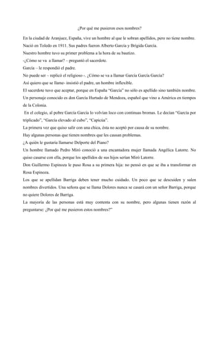 ¿Por qué me pusieron esos nombres?
En la ciudad de Aranjuez, España, vive un hombre al que le sobran apellidos, pero no tiene nombre.
Nació en Toledo en 1911. Sus padres fueron Alberto García y Brígida García.
Nuestro hombre tuvo su primer problema a la hora de su bautizo.
-¿Cómo se va a llamar? – preguntó el sacerdote.
García – le respondió el padre.
No puede ser – replicó el religioso -. ¿Cómo se va a llamar García García García?
Así quiero que se llame- insistió el padre, un hombre inflexible.
El sacerdote tuvo que aceptar, porque en España “García” no sólo es apellido sino también nombre.
Un personaje conocido es don García Hurtado de Mendoza, español que vino a América en tiempos
de la Colonia.
En el colegio, al pobre García García lo volvían loco con continuas bromas. Le decían “García por
triplicado”, “García elevado al cubo”, “Capicúa”.
La primera vez que quiso salir con una chica, ésta no aceptó por causa de su nombre.
Hay algunas personas que tienen nombres que les causan problemas.
¿A quién le gustaría llamarse Delporte del Piano?
Un hombre llamado Pedro Miró conoció a una encantadora mujer llamada Angélica Latorre. No
quiso casarse con ella, porque los apellidos de sus hijos serían Miró Latorre.
Don Guillermo Espinoza le puso Rosa a su primera hija: no pensó en que se iba a transformar en
Rosa Espinoza.
Los que se apellidan Barriga deben tener mucho cuidado. Un poco que se descuiden y salen
nombres divertidos. Una señora que se llama Dolores nunca se casará con un señor Barriga, porque
no quiere Dolores de Barriga.
La mayoría de las personas está muy contenta con su nombre, pero algunas tienen razón al
preguntarse: ¿Por qué me pusieron estos nombres?”
 