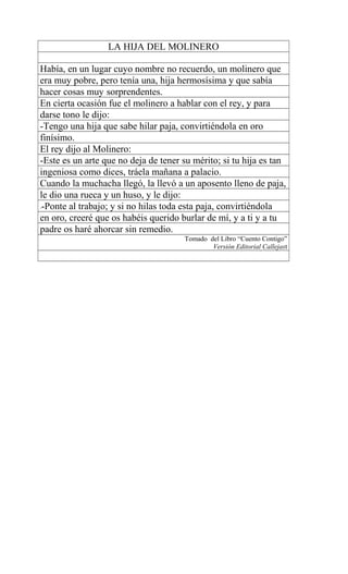 LA HIJA DEL MOLINERO
Había, en un lugar cuyo nombre no recuerdo, un molinero que
era muy pobre, pero tenía una, hija hermosísima y que sabía
hacer cosas muy sorprendentes.
En cierta ocasión fue el molinero a hablar con el rey, y para
darse tono le dijo:
-Tengo una hija que sabe hilar paja, convirtiéndola en oro
finísimo.
El rey dijo al Molinero:
-Este es un arte que no deja de tener su mérito; si tu hija es tan
ingeniosa como dices, tráela mañana a palacio.
Cuando la muchacha llegó, la llevó a un aposento lleno de paja,
le dio una rueca y un huso, y le dijo:
1-Ponte al trabajo; y si no hilas toda esta paja, convirtiéndola
en oro, creeré que os habéis querido burlar de mí, y a ti y a tu
padre os haré ahorcar sin remedio.
Tomado del Libro “Cuento Contigo”
Versión Editorial Callejast
 