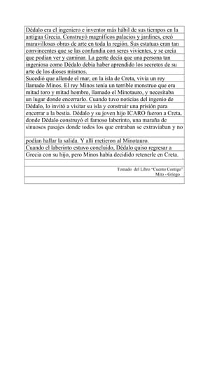 Dédalo era el ingeniero e inventor más hábil de sus tiempos en la
antigua Grecia. Construyó magníficos palacios y jardines, creó
maravillosas obras de arte en toda la región. Sus estatuas eran tan
convincentes que se las confundía con seres vivientes, y se creía
que podían ver y caminar. La gente decía que una persona tan
ingeniosa como Dédalo debía haber aprendido los secretos de su
arte de los dioses mismos.
Sucedió que allende el mar, en la isla de Creta, vivía un rey
llamado Minos. El rey Minos tenía un terrible monstruo que era
mitad toro y mitad hombre, llamado el Minotauro, y necesitaba
un lugar donde encerrarlo. Cuando tuvo noticias del ingenio de
Dédalo, lo invitó a visitar su isla y construir una prisión para
encerrar a la bestia. Dédalo y su joven hijo ICARO fueron a Creta,
donde Dédalo construyó el famoso laberinto, una maraña de
sinuosos pasajes donde todos los que entraban se extraviaban y no
podían hallar la salida. Y allí metieron al Minotauro.
Cuando el laberinto estuvo concluido, Dédalo quiso regresar a
Grecia con su hijo, pero Minos había decidido retenerle en Creta. 1
Tomado del Libro “Cuento Contigo”
Mito - Griego
 