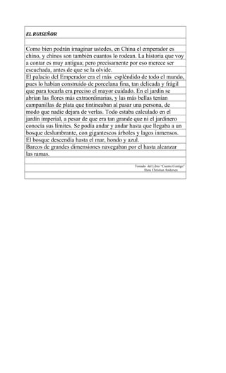 EL RUISEÑOR
Como bien podrán imaginar ustedes, en China el emperador es
chino, y chinos son también cuantos lo rodean. La historia que voy
a contar es muy antigua; pero precisamente por eso merece ser
escuchada, antes de que se la olvide.
El palacio del Emperador era el más espléndido de todo el mundo,
pues lo habían construido de porcelana fina, tan delicada y frágil
que para tocarla era preciso el mayor cuidado. En el jardín se
abrían las flores más extraordinarias, y las más bellas tenían
campanillas de plata que tintineaban al pasar una persona, de
modo que nadie dejara de verlas. Todo estaba calculado en el
jardín imperial, a pesar de que era tan grande que ni el jardinero
conocía sus límites. Se podía andar y andar hasta que llegaba a un
bosque deslumbrante, con gigantescos árboles y lagos inmensos.
El bosque descendía hasta el mar, hondo y azul.
Barcos de grandes dimensiones navegaban por el hasta alcanzar
las ramas.
Tomado del Libro “Cuento Contigo”
Hans Christian Andersen
 