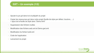 GXT – Un exemple (1/2)



‣ Ajouter le jar gxt dans le le buildpath du projet

‣ Copier les ressources gxt dans notre projet (feuille de style par défaut, boutons, …)
   + ajout de la feuille de style dans “Demo.html”

‣ Suppression des fichiers inutiles

‣ Modification des fichiers web.xml et Demo.gwt.xml

‣ Modification du fichier build.xml

‣ Code de l’application

‣ Lancement du projet
 