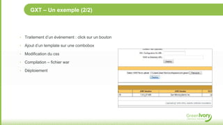GXT – Un exemple (2/2)



‣ Traitement d’un événement : click sur un bouton

‣ Ajout d’un template sur une combobox

‣ Modification du css

‣ Compilation – fichier war

‣ Déploiement
 