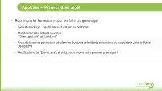 AppCase – Premier Greendget


•   Reprenons le formulaire pour en faire un greendget
    ‣ Ajout du package : “gi-pp-sdk-ui-2.0.0.jar” au buildpath

    ‣ Modification des fichiers suivants :
       “Demo.gwt.xml” et “build.xml”

    ‣ Ajout de la frame permettant de gérer les boutons précédents et suivants du navigateur dans le fichier
      Demo.html

    ‣ Modifications de “Demo.java”, et voilà, nous avons notre premier greendget !
 