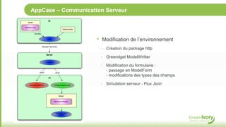 AppCase – Communication Serveur




                     •   Modification de l’environnement
                         ‣ Création du package http

                         ‣ Greendget ModelWritter

                         ‣ Modification du formulaire :
                           - passage en ModelForm
                           - modifications des types des champs

                         ‣ Simulation serveur - Flux Json
 