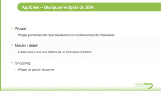 AppCase – Quelques widgets du SDK




•   Wizard
    ‣ Widget permettant de créer rapidement un enchaînement de formulaires


•   Master / detail
    ‣ Liaison entre une liste d’items et un formulaire d’édition



•   Shopping
    ‣ Widget de gestion de panier
 