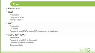Plan
•   Présentation
•   GWT
    ‣   Présentation
    ‣   Création d’un projet
    ‣   Internationalisation

•   GXT
    ‣   Présentation
    ‣   Les widgets
    ‣   Passage du projet GWT en projet GXT (+ déploiment de l’application)

• AppCase SDK
    ‣   Présentation
    ‣   Passage du projet GXT en Greendget
    ‣   Communication entre UI et serveur
    ‣   Quelques widgets
 