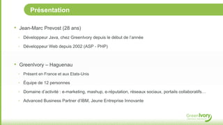 Présentation

•   Jean-Marc Prevost (28 ans)
    ‣ Développeur Java, chez GreenIvory depuis le début de l’année

    ‣ Développeur Web depuis 2002 (ASP - PHP)



•   GreenIvory – Haguenau
    ‣ Présent en France et aux Etats-Unis

    ‣ Équipe de 12 personnes

    ‣ Domaine d’activité : e-marketing, mashup, e-réputation, réseaux sociaux, portails collaboratifs…

    ‣ Advanced Business Partner d’IBM, Jeune Entreprise Innovante
 
