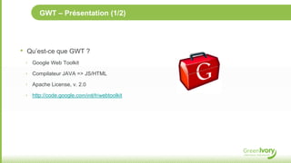 GWT – Présentation (1/2)




•   Qu’est-ce que GWT ?
    ‣ Google Web Toolkit

    ‣ Compilateur JAVA => JS/HTML

    ‣ Apache License, v. 2.0

    ‣ http://code.google.com/intl/fr/webtoolkit
 