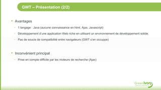 GWT – Présentation (2/2)


•   Avantages
    ‣ 1 langage : Java (aucune connaissance en html, Ajax, Javascript)

    ‣ Développement d’une application Web riche en utilisant un environnement de développement solide.

    ‣ Pas de soucis de compatibilité entre navigateurs (GWT s’en occuppe)




•   Inconvénient principal
    ‣ Prise en compte difficile par les moteurs de recherche (Ajax)
 