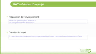 GWT – Création d’un projet




•   Préparation de l’environnement
    mkdir com.greenivorylabs.devforum.ui
    cd com.greenivorylabs.devforum.ui




•   Création du projet
    C:UsersJean-Marcworkspacecom.google.gwtwebAppCreator com.greenivorylabs.devforum.ui.Demo
 