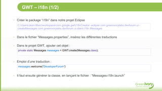 GWT – i18n (1/2)

‣ Créer le package “i18n” dans notre projet Eclipse
   C:UsersJean-Marcworkspacecom.google.gwti18nCreator -eclipse com.greenivorylabs.devforum.ui -
   createMessages com.greenivorylabs.devforum.ui.client.i18n.Messages


‣ Dans le fichier “Messages.properties”, insérez les différentes traductions


‣ Dans le projet GWT, ajouter cet objet :
   private static Messages messages = GWT.create(Messages.class);



‣ Emploi d’une traduction :
   messages.welcome("DeveloperForum")


‣ Il faut ensuite générer la classe, en lançant le fichier : “Messages-i18n.launch”
 