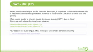 GWT – i18n (2/2)

‣ Ajout d’une nouvelle langue, ajouter un fichier “Messages_fr.properties” contenant les mêmes clés
  et traduire les valeurs et les paramètres. Relancer le fichier launch (actualiser le fichier java ainsi
  généré).
‣ Il faut ensuite ajouter la prise en charge des langue au projet GWT, dans le fichier
  “Demo.gwt.xml”, ajouter les deux lignes suivantes :
   <extend-property name="locale" values="fr" />
   <extend-property name="locale" values="en" />

‣ Pour appeler une autre langue, il faut renseigner une variable dans le querystring :
     http://localhost:8888/Demo.html?locale=fr
 