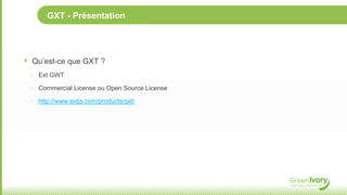 GXT - Présentation




•   Qu’est-ce que GXT ?
    ‣ Ext GWT

    ‣ Commercial License ou Open Source License

    ‣ http://www.extjs.com/products/gxt/
 
