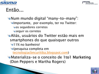 Então...
  Num mundo digital “many-to-many”:
   Importante, por exemplo, ter no Twitter:
    os seguidores corretos
    seguir os corretos
 Aliás, usuários do Twitter estão mais em
 smartphones do que quaisquer outros
    11% no banheiro!
    (pesquisa completa em
   tecnologiacbncuritiba.blogspot.com)
  Materializa-se o conceito de 1to1 Marketing
 (Don Peppers e Martha Rogers)
 