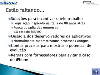 Estão faltando...
  Soluções para incentivar o tele trabalho
   Legislação inspirada na Itália de 80 anos atrás
   Pouca ousadia das empresas
    O case do SERPRO
  Ousadia dos desenvolvedores de aplicativos
   Normalmente automatizamos processos antigos
 Contas precisas para mostrar o potencial de
 evolução
 Regras com fornecedores para evitar o caso
 do iPhone
 