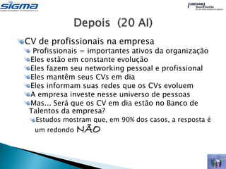 Depois (20 AI)
CV de profissionais na empresa
 Profissionais = importantes ativos da organização
Eles estão em constante evolução
Eles fazem seu networking pessoal e profissional
Eles mantêm seus CVs em dia
Eles informam suas redes que os CVs evoluem
A empresa investe nesse universo de pessoas
Mas... Será que os CV em dia estão no Banco de
Talentos da empresa?
  Estudos mostram que, em 90% dos casos, a resposta é
  um redondo   NÃO
 