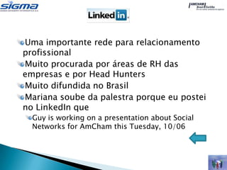 Uma importante rede para relacionamento
profissional
Muito procurada por áreas de RH das
empresas e por Head Hunters
Muito difundida no Brasil
Mariana soube da palestra porque eu postei
no LinkedIn que
  Guy is working on a presentation about Social
  Networks for AmCham this Tuesday, 10/06
 