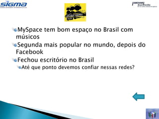 MySpace tem bom espaço no Brasil com
músicos
Segunda mais popular no mundo, depois do
Facebook
Fechou escritório no Brasil
 Até que ponto devemos confiar nessas redes?
 