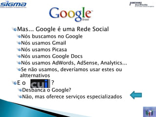 Mas... Google é uma Rede Social
Nós buscamos no Google
Nós usamos Gmail
Nós usamos Picasa
Nós usamos Google Docs
Nós usamos AdWords, AdSense, Analytics...
Se não usamos, deveríamos usar estes ou
altternativos
Eo          ?
 Desbanca o Google?
 Não, mas oferece serviços especializados
 
