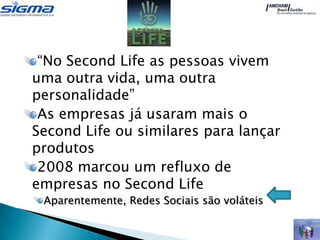 “No Second Life as pessoas vivem
uma outra vida, uma outra
personalidade”
 As empresas já usaram mais o
Second Life ou similares para lançar
produtos
 2008 marcou um refluxo de
empresas no Second Life
 Aparentemente, Redes Sociais são voláteis
 