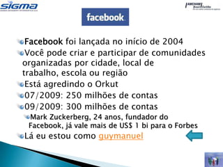 Facebook foi lançada no início de 2004
 Você pode criar e participar de comunidades
organizadas por cidade, local de
trabalho, escola ou região
 Está agredindo o Orkut
 07/2009: 250 milhões de contas
 09/2009: 300 milhões de contas
 Mark Zuckerberg, 24 anos, fundador do
 Facebook, já vale mais de US$ 1 bi para o Forbes
Lá eu estou como guymanuel
 