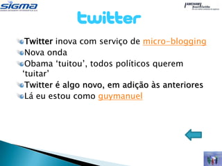 Twitter inova com serviço de micro-blogging
 Nova onda
 Obama „tuitou‟, todos políticos querem
„tuitar‟
 Twitter é algo novo, em adição às anteriores
 Lá eu estou como guymanuel
 