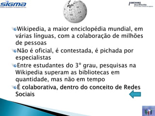 Wikipedia, a maior enciclopédia mundial, em
várias línguas, com a colaboração de milhões
de pessoas
Não é oficial, é contestada, é pichada por
especialistas
Entre estudantes do 3º grau, pesquisas na
Wikipedia superam as bibliotecas em
quantidade, mas não em tempo
É colaborativa, dentro do conceito de Redes
Sociais
 