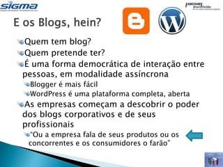 E os Blogs, hein?
 Quem tem blog?
 Quem pretende ter?
 É uma forma democrática de interação entre
 pessoas, em modalidade assíncrona
   Blogger é mais fácil
   WordPress é uma plataforma completa, aberta
 As empresas começam a descobrir o poder
 dos blogs corporativos e de seus
 profissionais
  “Ou a empresa fala de seus produtos ou os
  concorrentes e os consumidores o farão”
 