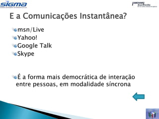 E a Comunicações Instantânea?
 msn/Live
 Yahoo!
 Google Talk
 Skype


 É a forma mais democrática de interação
 entre pessoas, em modalidade síncrona
 