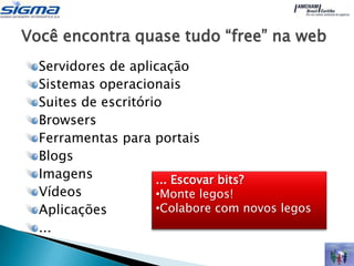 Você encontra quase tudo “free” na web
  Servidores de aplicação
  Sistemas operacionais
  Suites de escritório
  Browsers
  Ferramentas para portais
  Blogs
  Imagens            ... Escovar bits?
  Vídeos             •Monte legos!
  Aplicações         •Colabore com novos legos
  ...
 