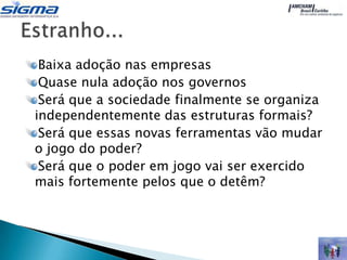 Baixa adoção nas empresas
 Quase nula adoção nos governos
 Será que a sociedade finalmente se organiza
independentemente das estruturas formais?
 Será que essas novas ferramentas vão mudar
o jogo do poder?
 Será que o poder em jogo vai ser exercido
mais fortemente pelos que o detêm?
 