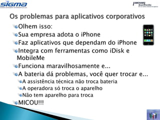 Os problemas para aplicativos corporativos
  Olhem isso:
  Sua empresa adota o iPhone
  Faz aplicativos que dependam do iPhone
  Integra com ferramentas como iDisk e
  MobileMe
  Funciona maravilhosamente e...
  A bateria dá problemas, você quer trocar e...
   A assistência técnica não troca bateria
   A operadora só troca o aparelho
   Não tem aparelho para troca
  MICOU!!!
 