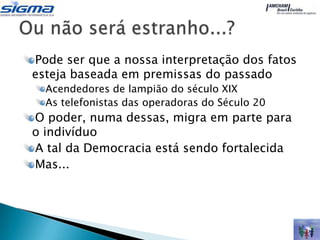 Pode ser que a nossa interpretação dos fatos
esteja baseada em premissas do passado
  Acendedores de lampião do século XIX
  As telefonistas das operadoras do Século 20
O poder, numa dessas, migra em parte para
o indivíduo
A tal da Democracia está sendo fortalecida
Mas...
 