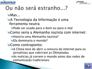 Mas...
 A Tecnologia da Informação é uma
ferramenta neutra
  Pode ser usada para o bem ou para o mal
Como seria a Alemanha nazista com internet:
  Haveria uma Alemanha nazista?
  Ela dominaria o mundo?
Como contraponto:
  A China teve de abrir a censura da internet para os
  jornalistas que cobriram as Olimpíadas
  As notícias já correm o mundo antes das redes de
  comunicação tradicionais
 